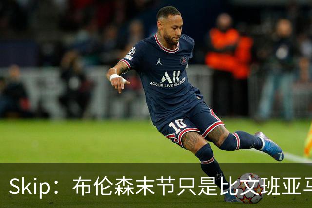 Skip：布伦森末节只是比文班亚马少犯了点错 尼克斯主场压力更大